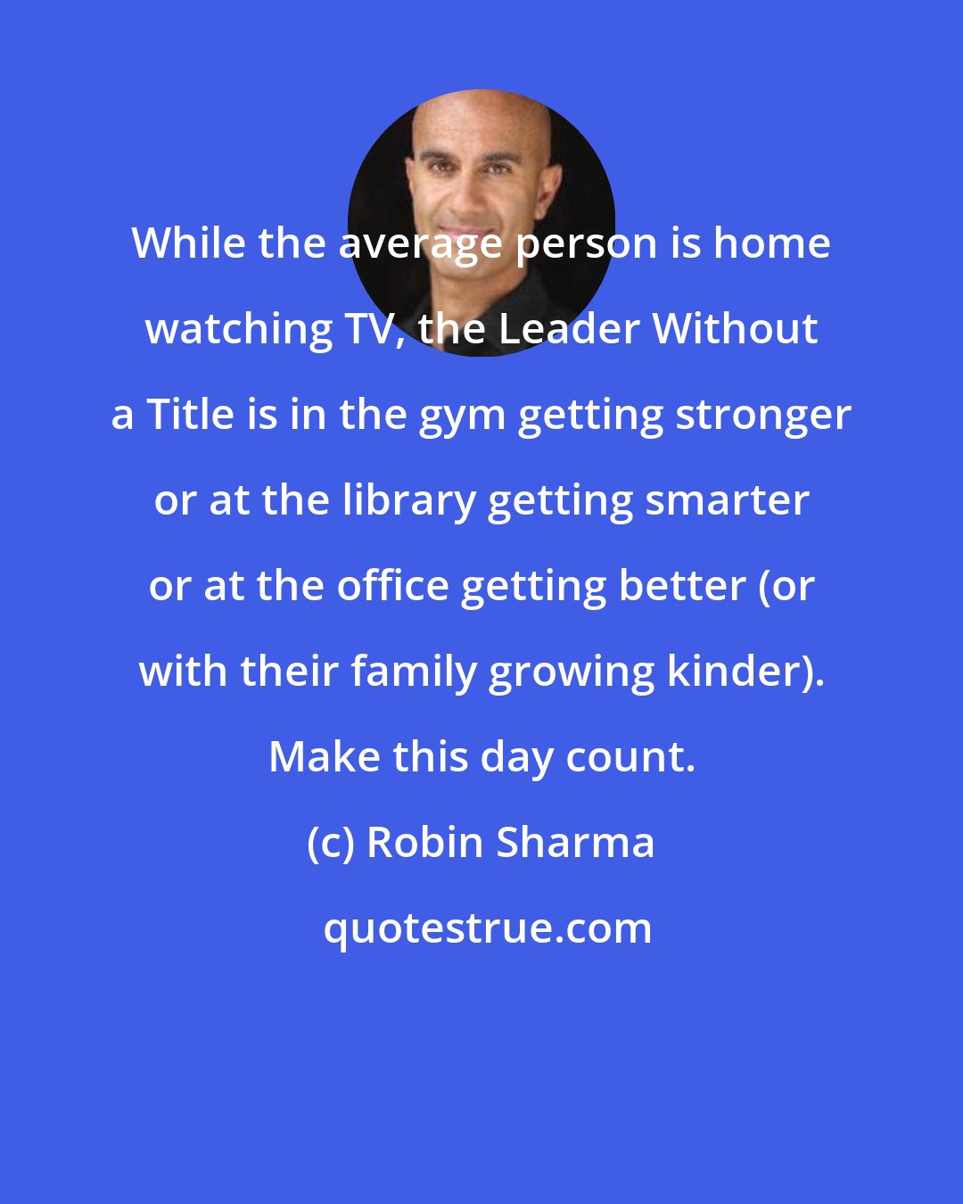 Robin Sharma: While the average person is home watching TV, the Leader Without a Title is in the gym getting stronger or at the library getting smarter or at the office getting better (or with their family growing kinder). Make this day count.