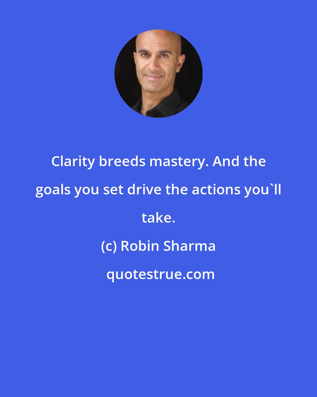 Robin Sharma: Clarity breeds mastery. And the goals you set drive the actions you'll take.