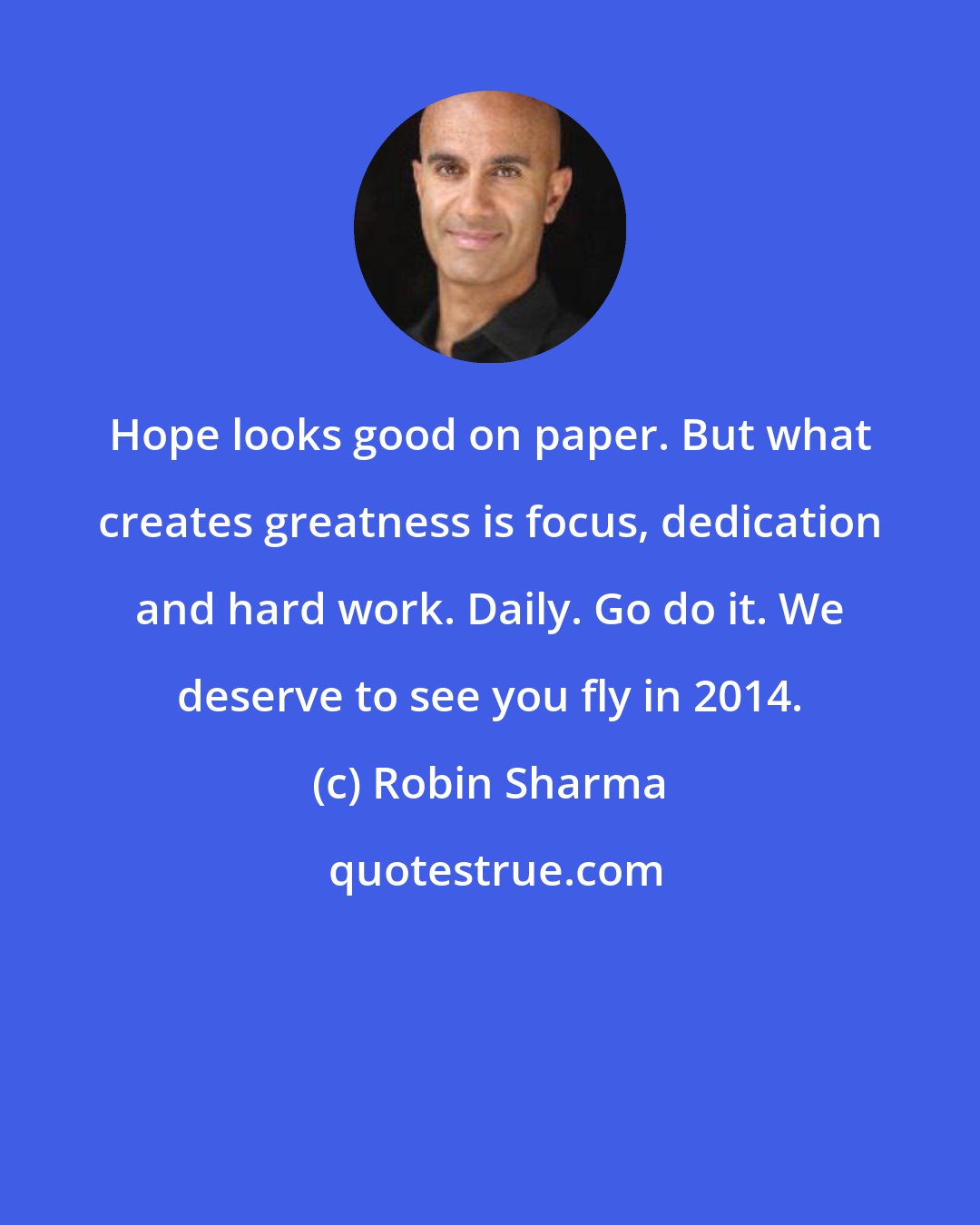 Robin Sharma: Hope looks good on paper. But what creates greatness is focus, dedication and hard work. Daily. Go do it. We deserve to see you fly in 2014.