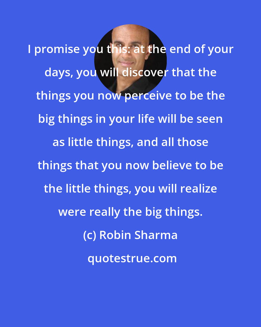 Robin Sharma: I promise you this: at the end of your days, you will discover that the things you now perceive to be the big things in your life will be seen as little things, and all those things that you now believe to be the little things, you will realize were really the big things.