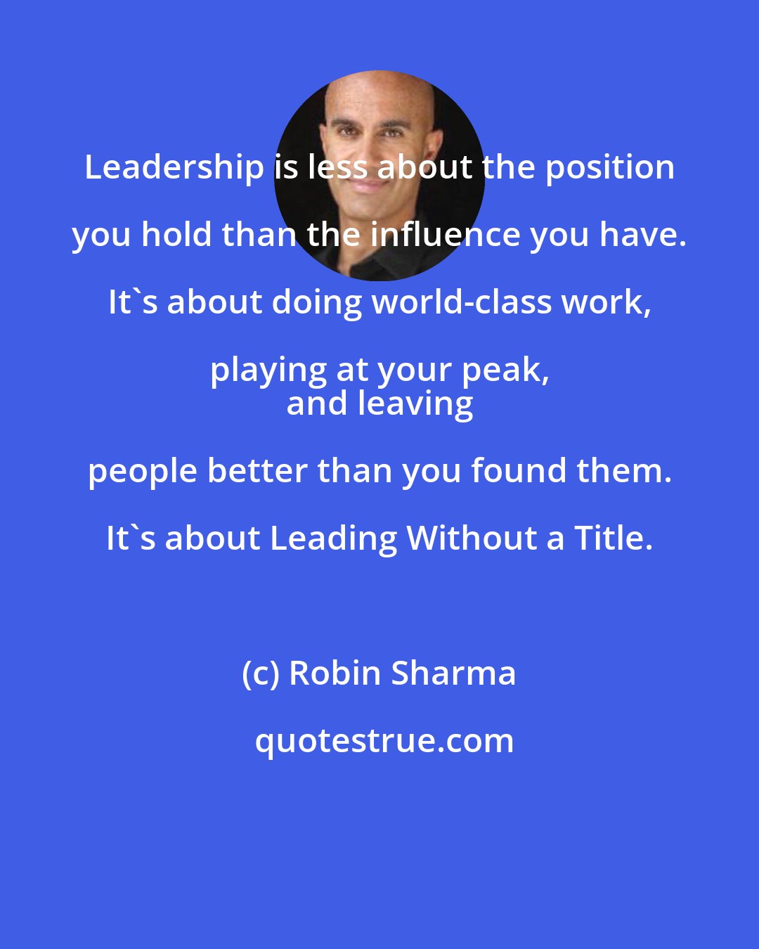 Robin Sharma: Leadership is less about the position you hold than the influence you have. It's about doing world-class work, playing at your peak, 
 and leaving people better than you found them. It's about Leading Without a Title.