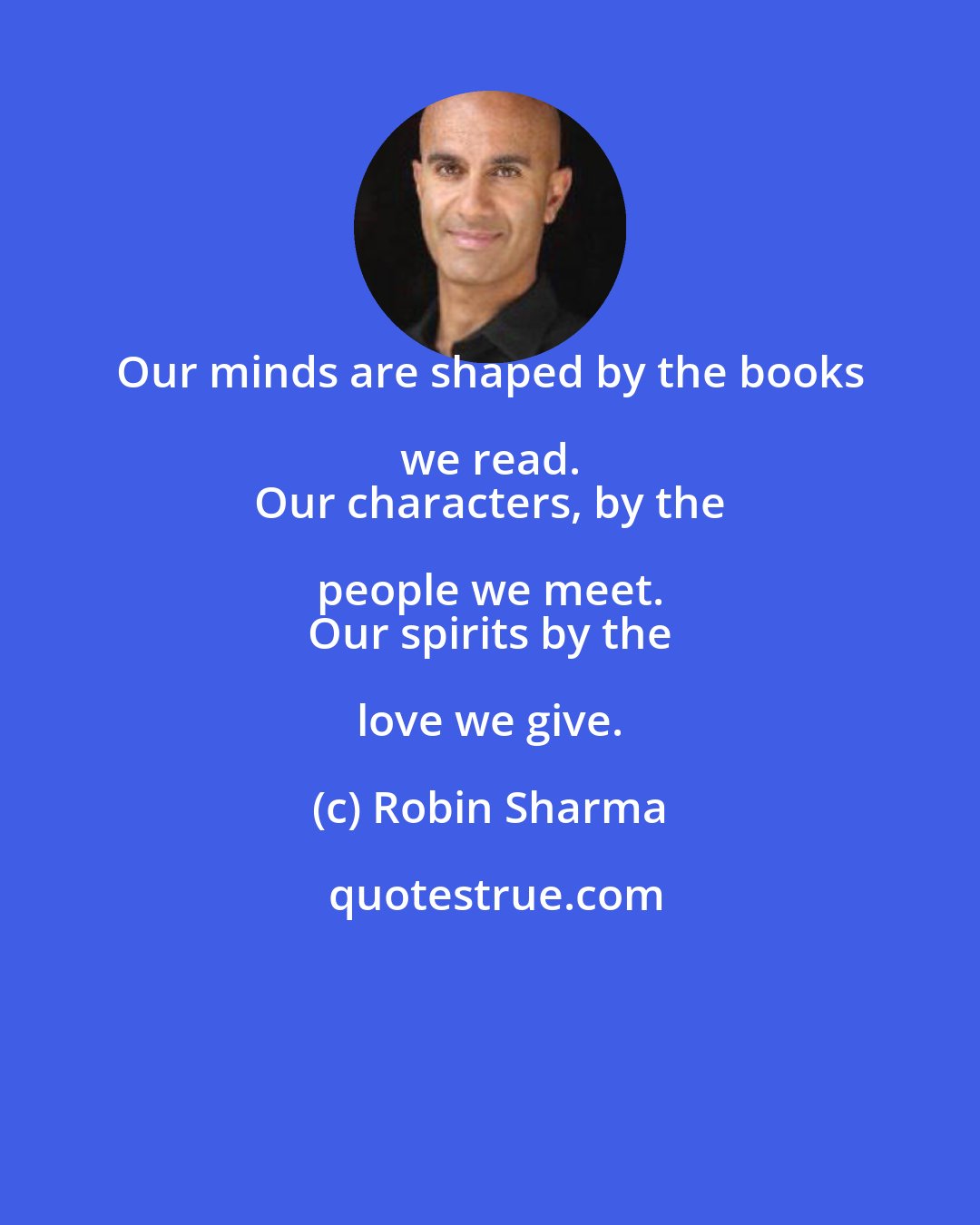 Robin Sharma: Our minds are shaped by the books we read. 
 Our characters, by the people we meet. 
 Our spirits by the love we give.