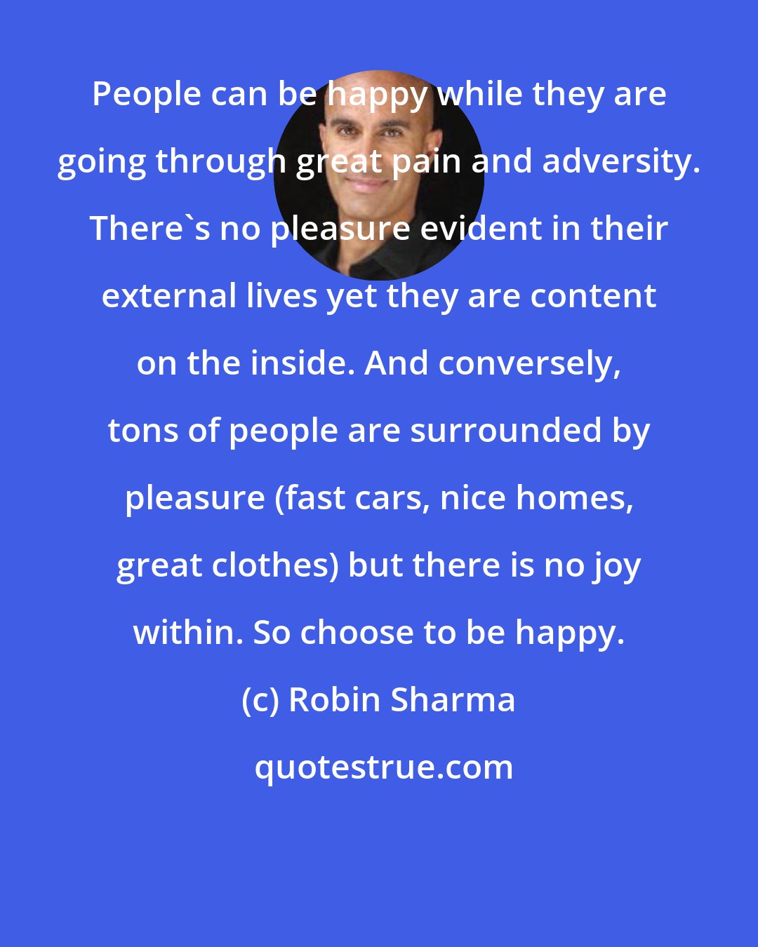 Robin Sharma: People can be happy while they are going through great pain and adversity. There's no pleasure evident in their external lives yet they are content on the inside. And conversely, tons of people are surrounded by pleasure (fast cars, nice homes, great clothes) but there is no joy within. So choose to be happy.