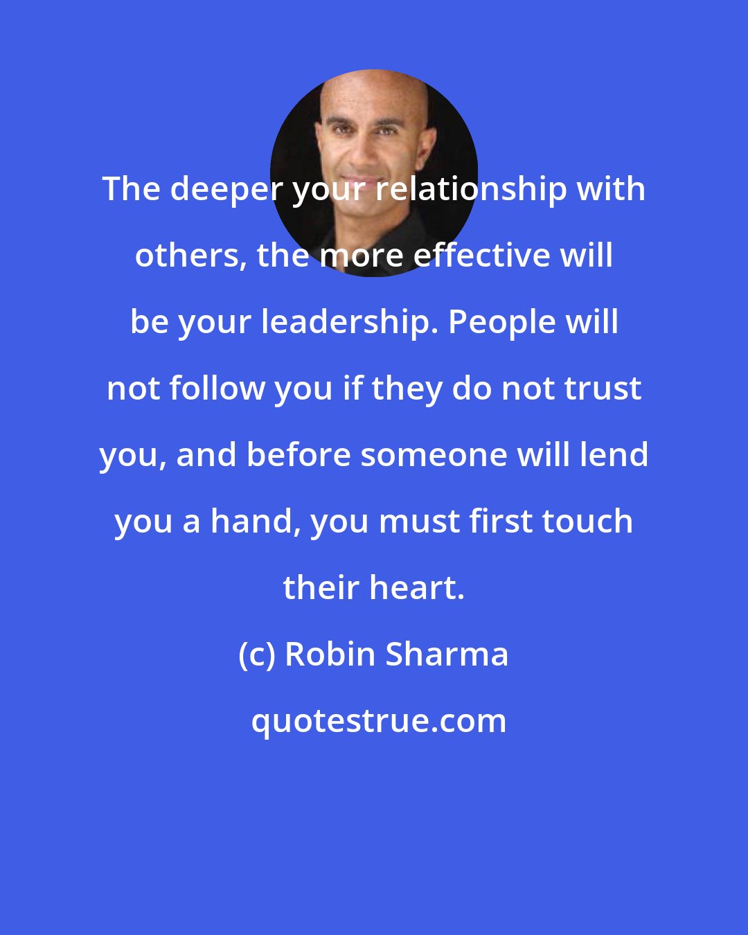 Robin Sharma: The deeper your relationship with others, the more effective will be your leadership. People will not follow you if they do not trust you, and before someone will lend you a hand, you must first touch their heart.