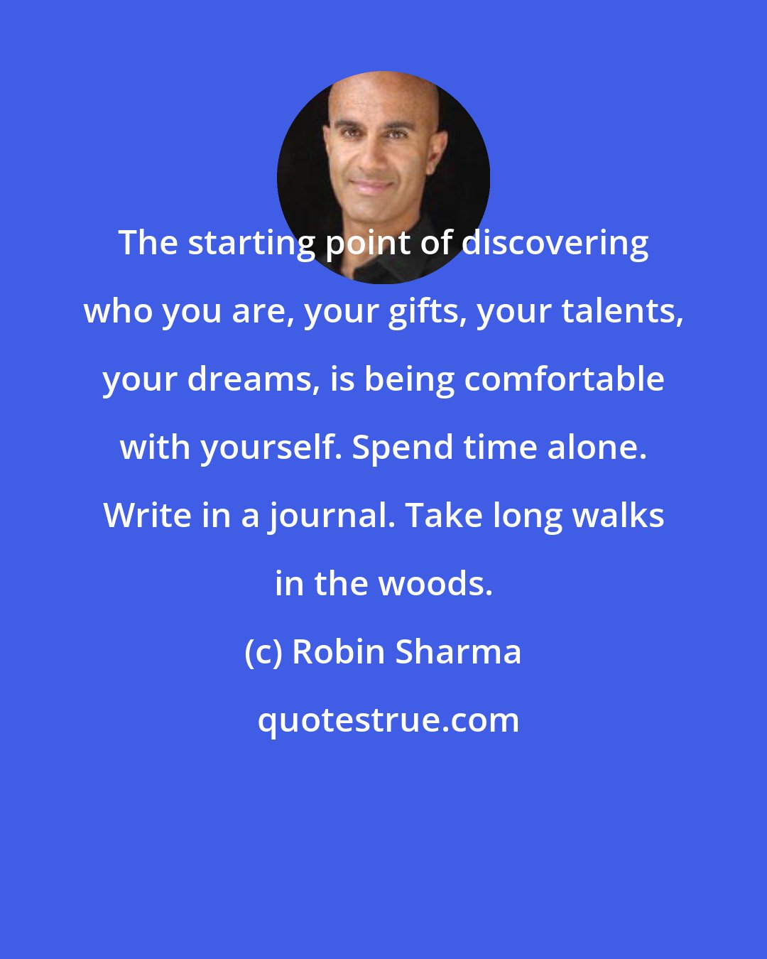 Robin Sharma: The starting point of discovering who you are, your gifts, your talents, your dreams, is being comfortable with yourself. Spend time alone. Write in a journal. Take long walks in the woods.