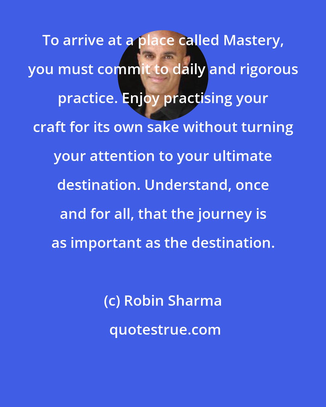 Robin Sharma: To arrive at a place called Mastery, you must commit to daily and rigorous practice. Enjoy practising your craft for its own sake without turning your attention to your ultimate destination. Understand, once and for all, that the journey is as important as the destination.