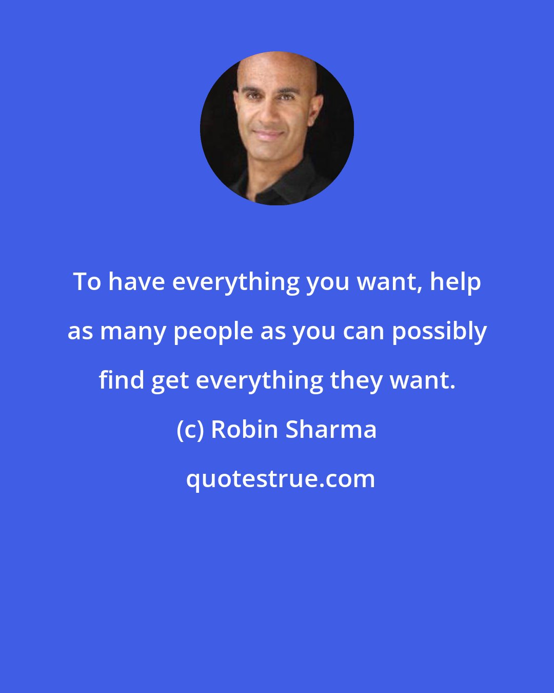 Robin Sharma: To have everything you want, help as many people as you can possibly find get everything they want.