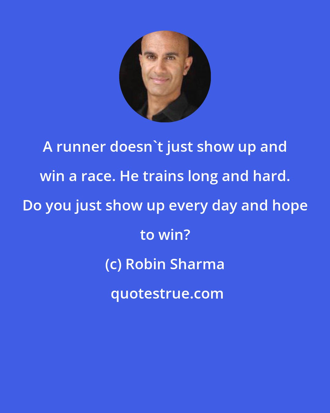 Robin Sharma: A runner doesn't just show up and win a race. He trains long and hard. Do you just show up every day and hope to win?