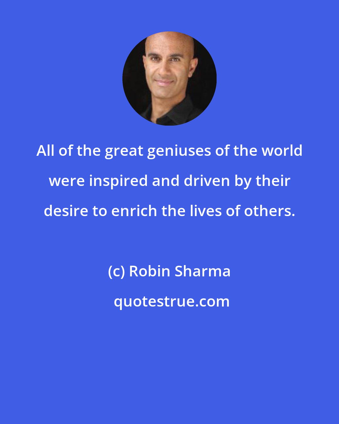 Robin Sharma: All of the great geniuses of the world were inspired and driven by their desire to enrich the lives of others.