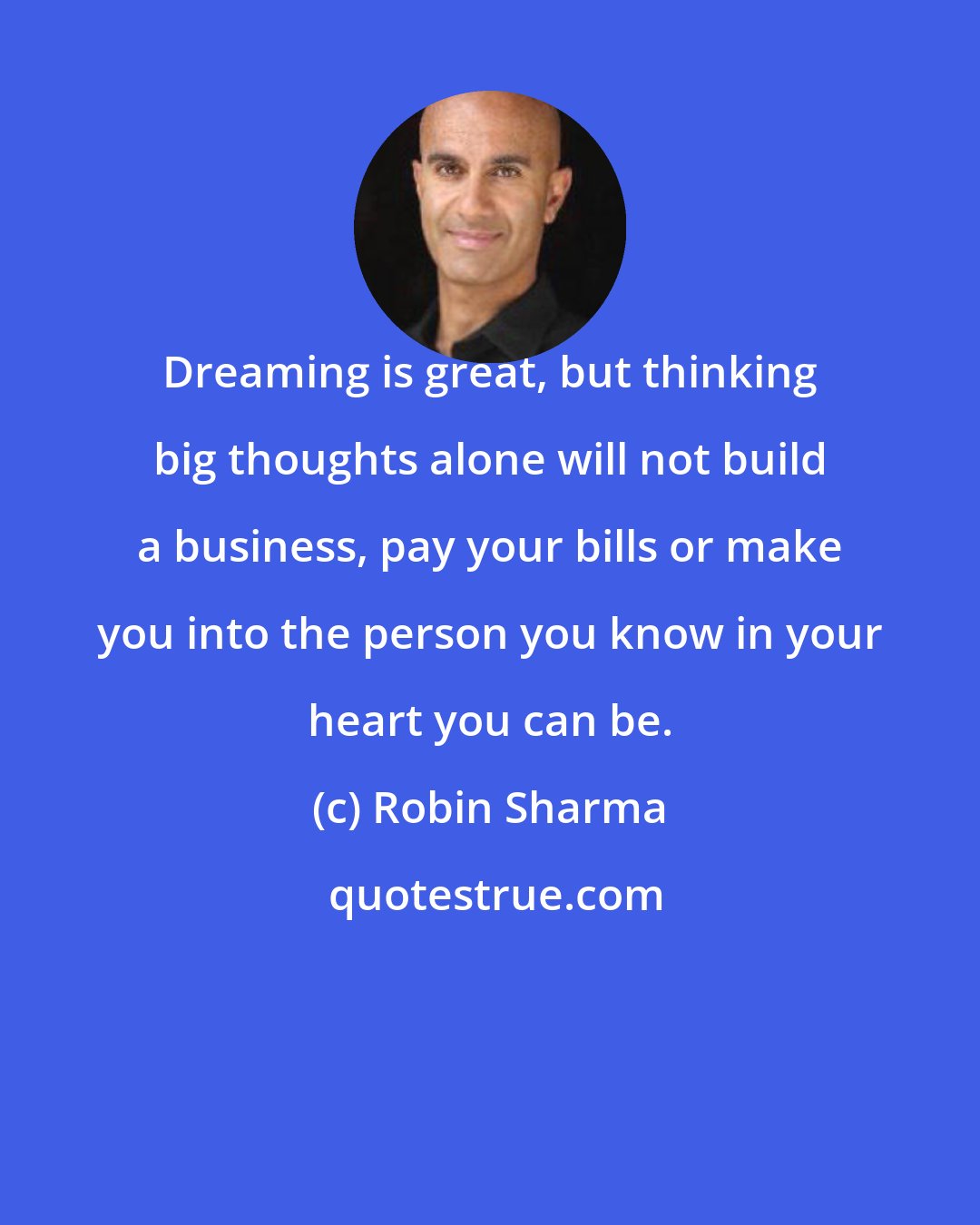 Robin Sharma: Dreaming is great, but thinking big thoughts alone will not build a business, pay your bills or make you into the person you know in your heart you can be.