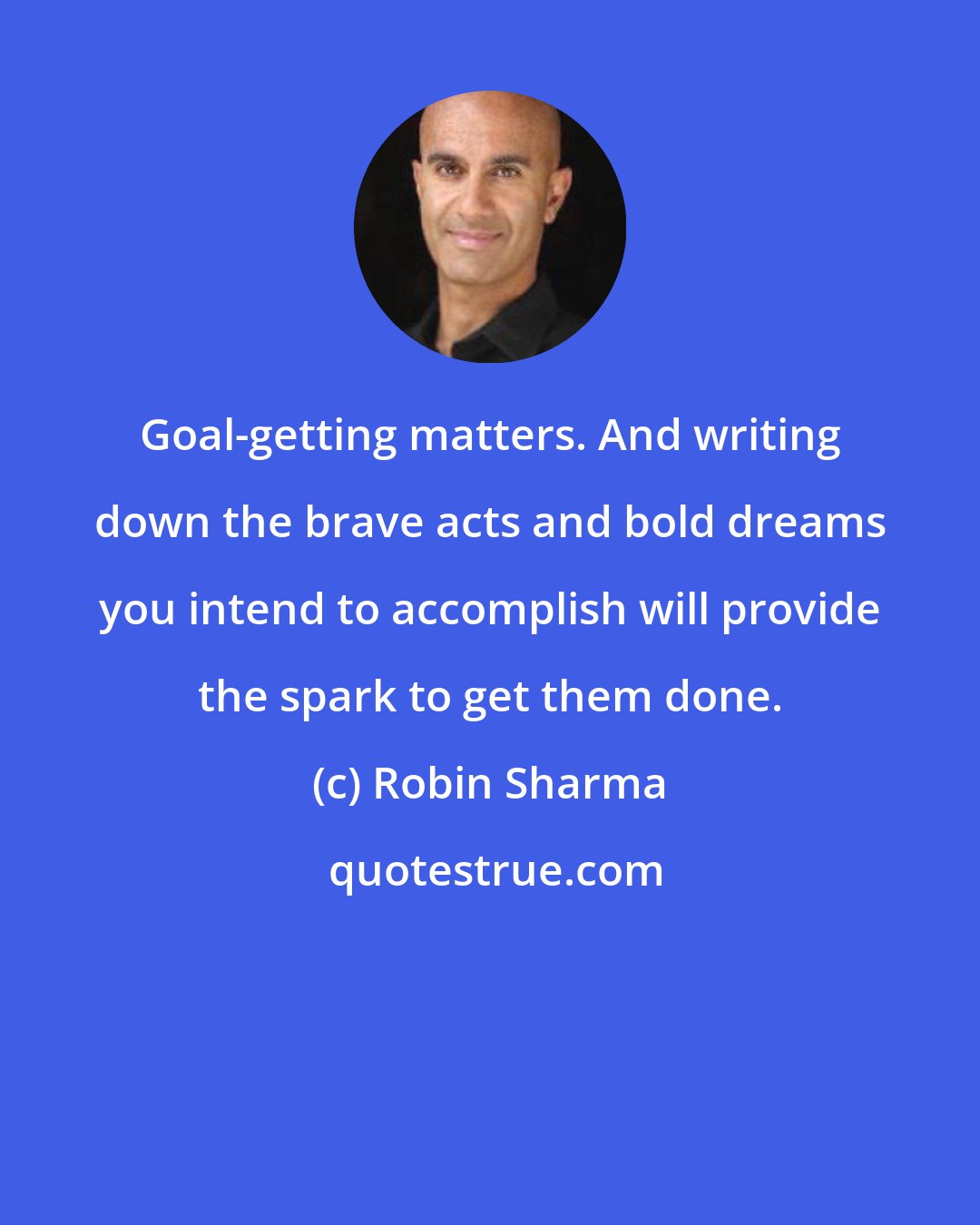 Robin Sharma: Goal-getting matters. And writing down the brave acts and bold dreams you intend to accomplish will provide the spark to get them done.