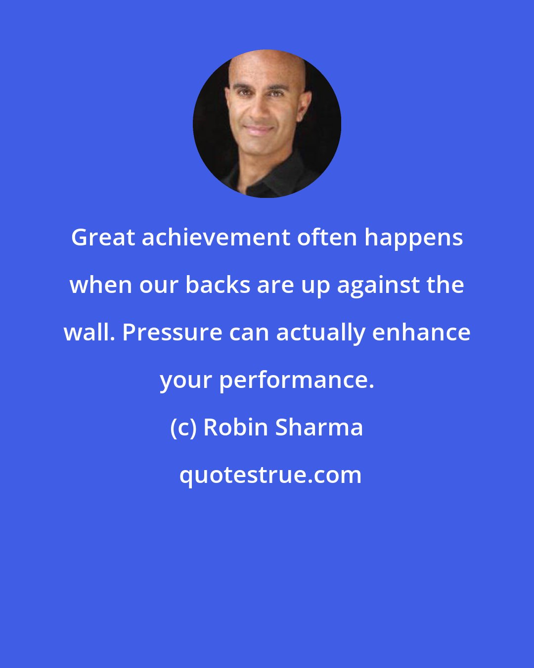 Robin Sharma: Great achievement often happens when our backs are up against the wall. Pressure can actually enhance your performance.