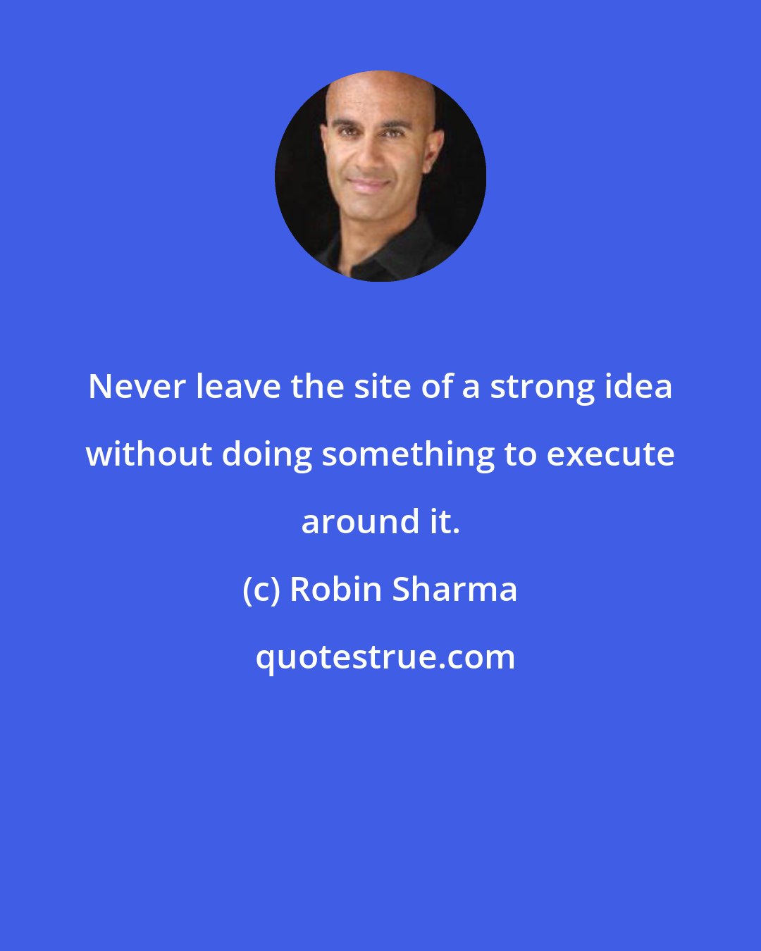 Robin Sharma: Never leave the site of a strong idea without doing something to execute around it.