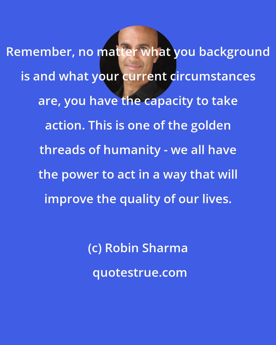 Robin Sharma: Remember, no matter what you background is and what your current circumstances are, you have the capacity to take action. This is one of the golden threads of humanity - we all have the power to act in a way that will improve the quality of our lives.