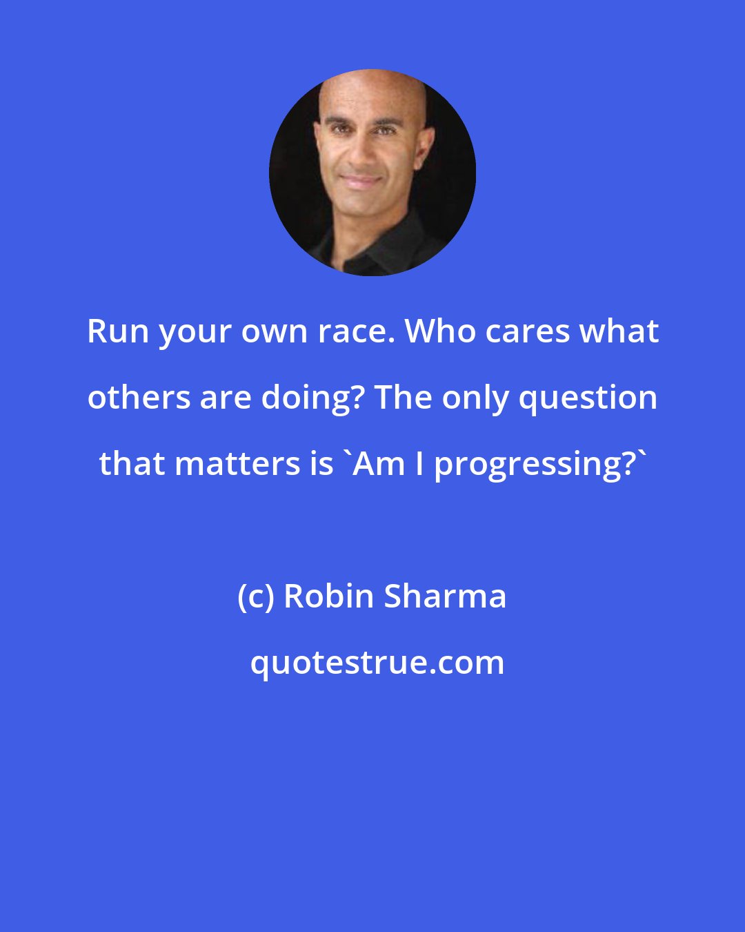 Robin Sharma: Run your own race. Who cares what others are doing? The only question that matters is 'Am I progressing?'