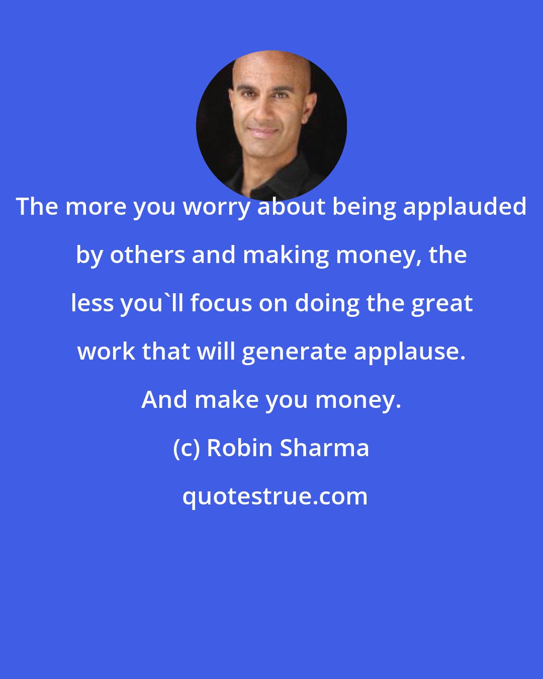 Robin Sharma: The more you worry about being applauded by others and making money, the less you'll focus on doing the great work that will generate applause. And make you money.