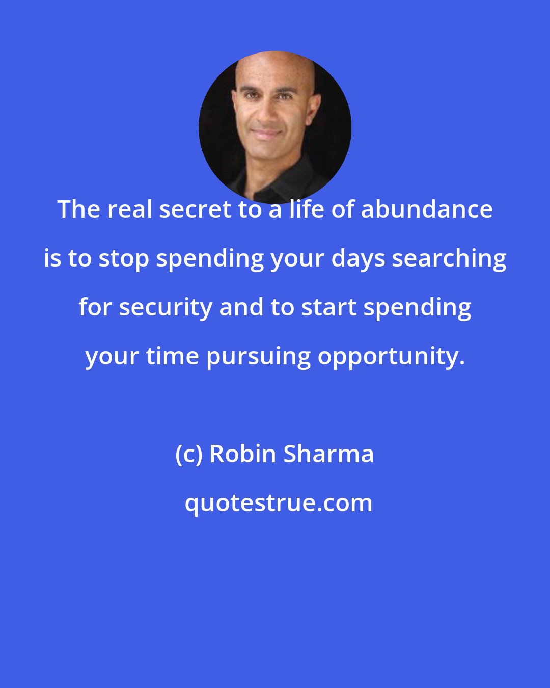 Robin Sharma: The real secret to a life of abundance is to stop spending your days searching for security and to start spending your time pursuing opportunity.
