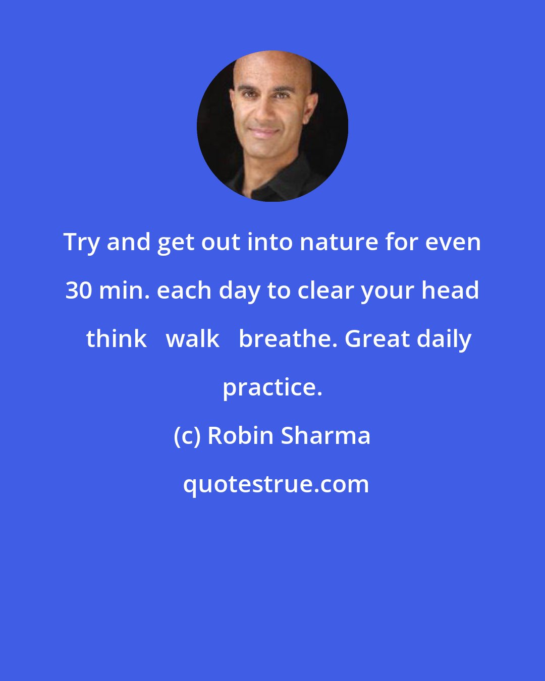 Robin Sharma: Try and get out into nature for even 30 min. each day to clear your head + think + walk + breathe. Great daily practice.