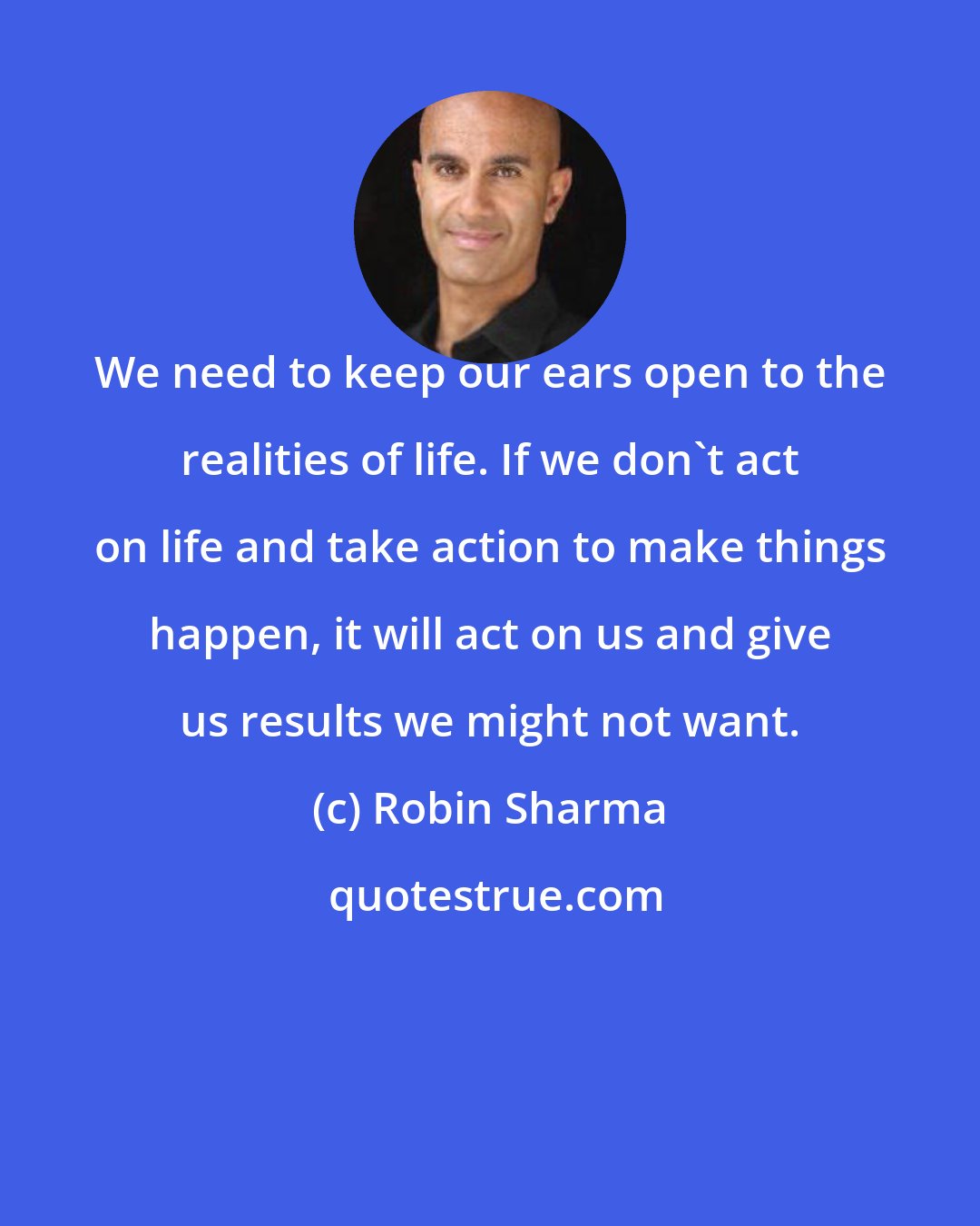 Robin Sharma: We need to keep our ears open to the realities of life. If we don't act on life and take action to make things happen, it will act on us and give us results we might not want.