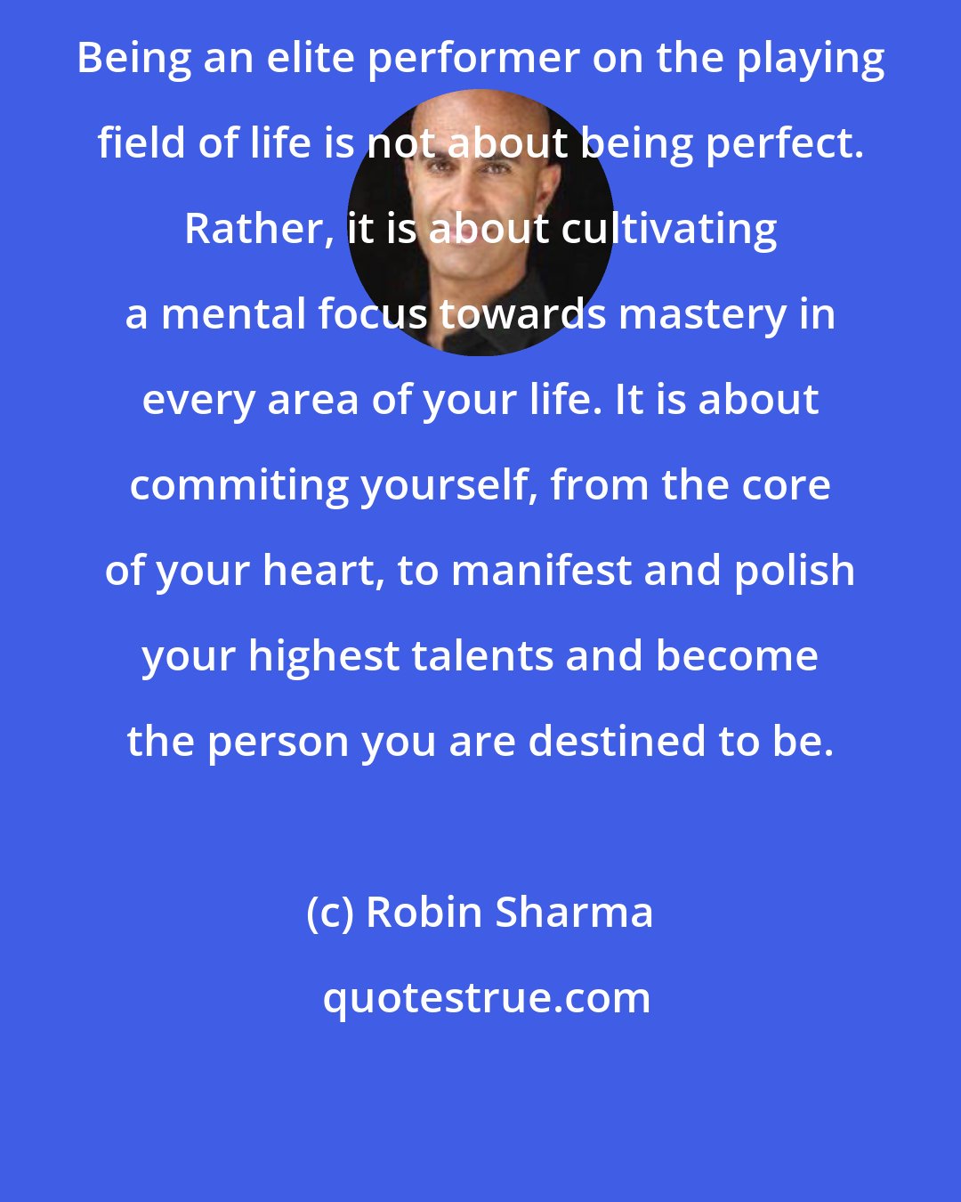 Robin Sharma: Being an elite performer on the playing field of life is not about being perfect. Rather, it is about cultivating a mental focus towards mastery in every area of your life. It is about commiting yourself, from the core of your heart, to manifest and polish your highest talents and become the person you are destined to be.