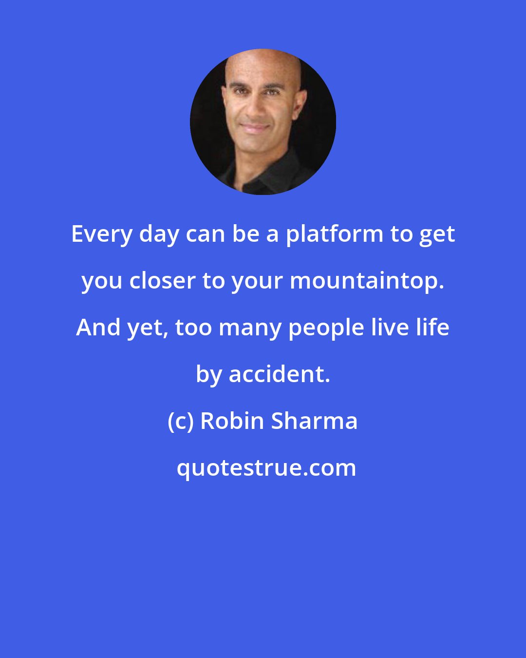 Robin Sharma: Every day can be a platform to get you closer to your mountaintop. And yet, too many people live life by accident.