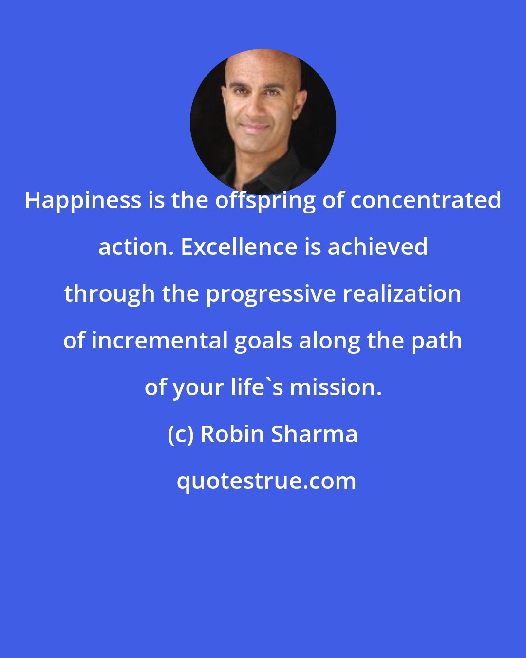 Robin Sharma: Happiness is the offspring of concentrated action. Excellence is achieved through the progressive realization of incremental goals along the path of your life's mission.