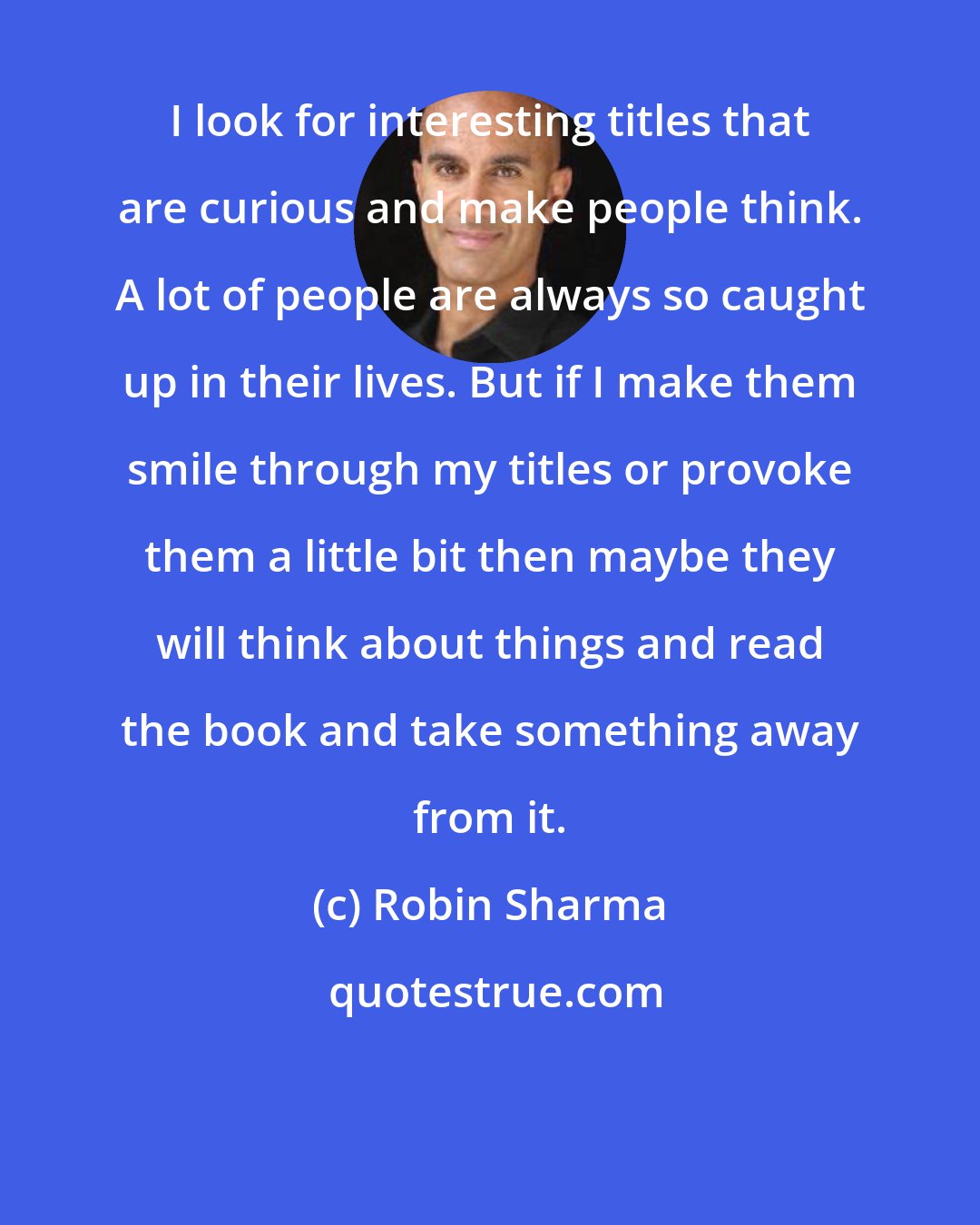 Robin Sharma: I look for interesting titles that are curious and make people think. A lot of people are always so caught up in their lives. But if I make them smile through my titles or provoke them a little bit then maybe they will think about things and read the book and take something away from it.