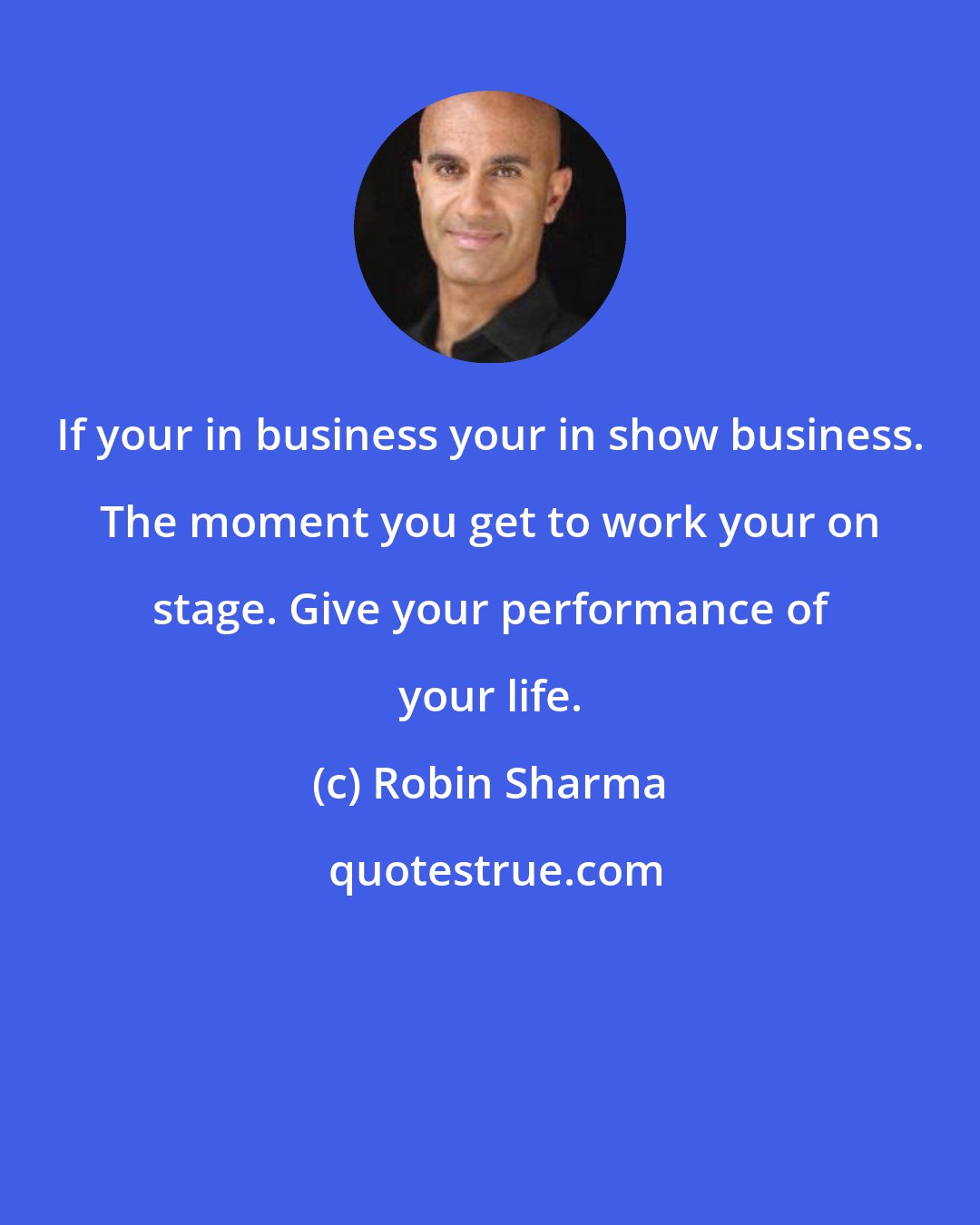 Robin Sharma: If your in business your in show business. The moment you get to work your on stage. Give your performance of your life.