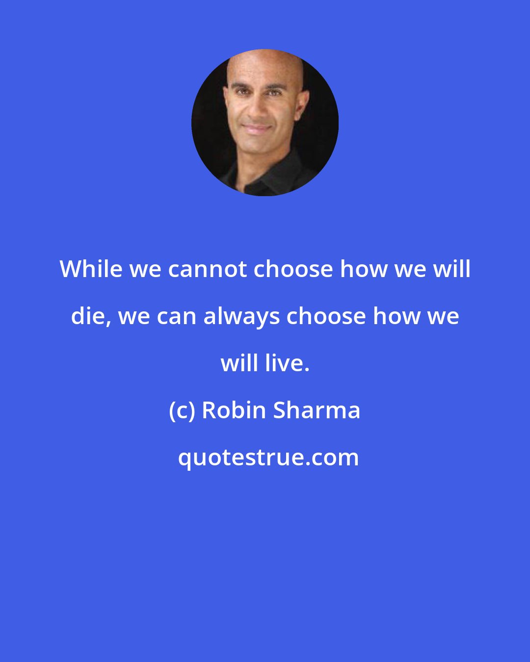 Robin Sharma: While we cannot choose how we will die, we can always choose how we will live.