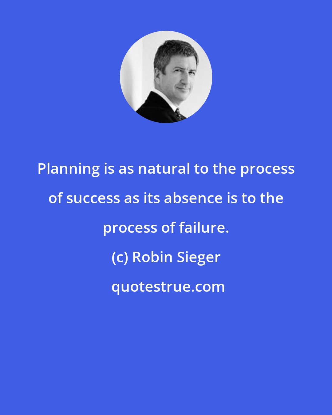 Robin Sieger: Planning is as natural to the process of success as its absence is to the process of failure.