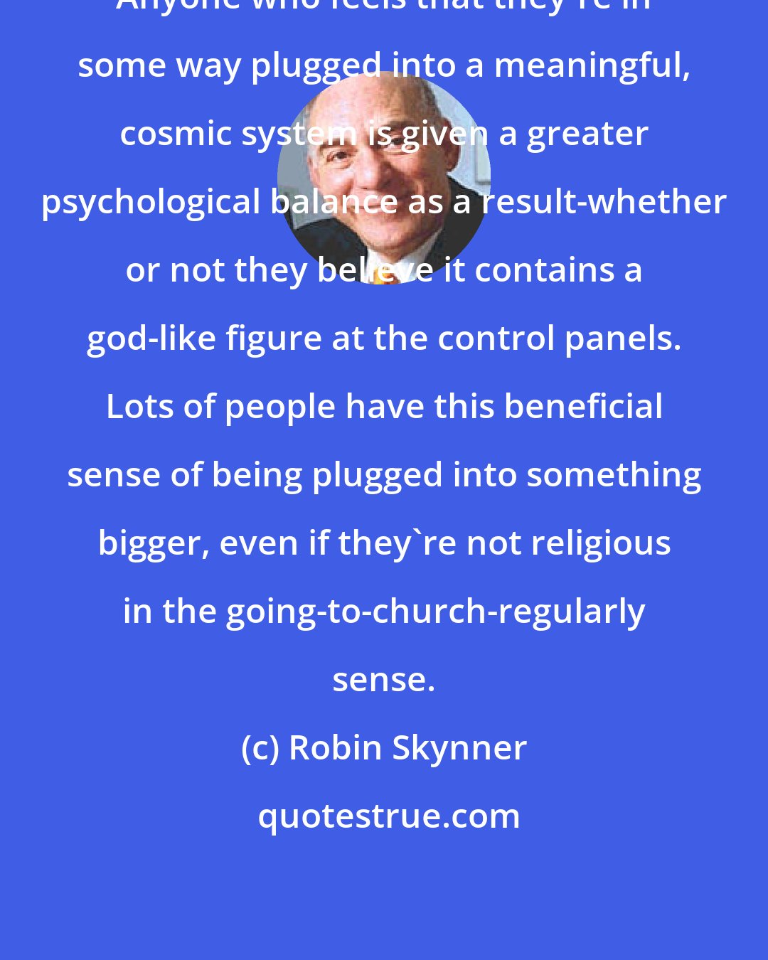Robin Skynner: Anyone who feels that they're in some way plugged into a meaningful, cosmic system is given a greater psychological balance as a result-whether or not they believe it contains a god-like figure at the control panels. Lots of people have this beneficial sense of being plugged into something bigger, even if they're not religious in the going-to-church-regularly sense.