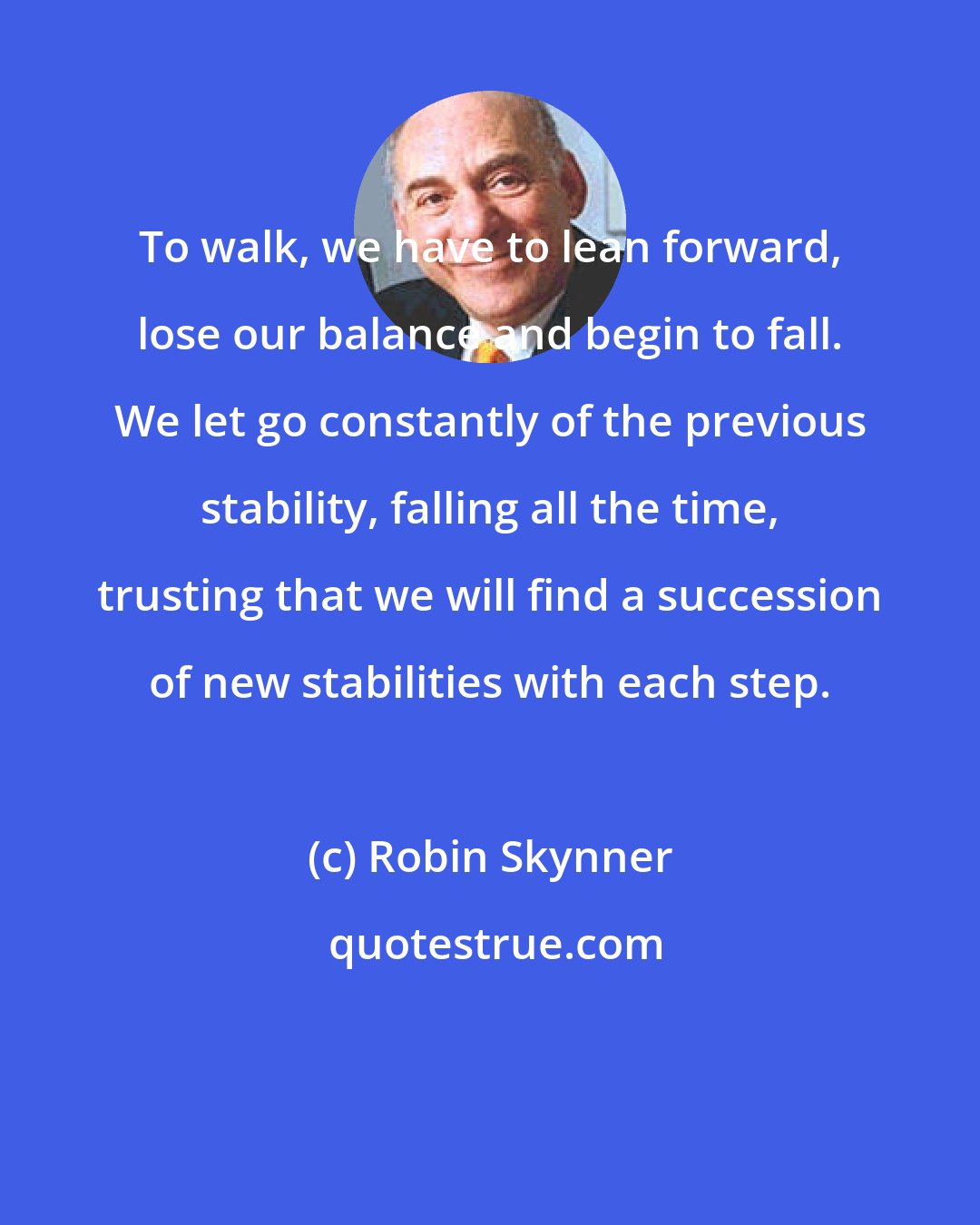 Robin Skynner: To walk, we have to lean forward, lose our balance and begin to fall. We let go constantly of the previous stability, falling all the time, trusting that we will find a succession of new stabilities with each step.