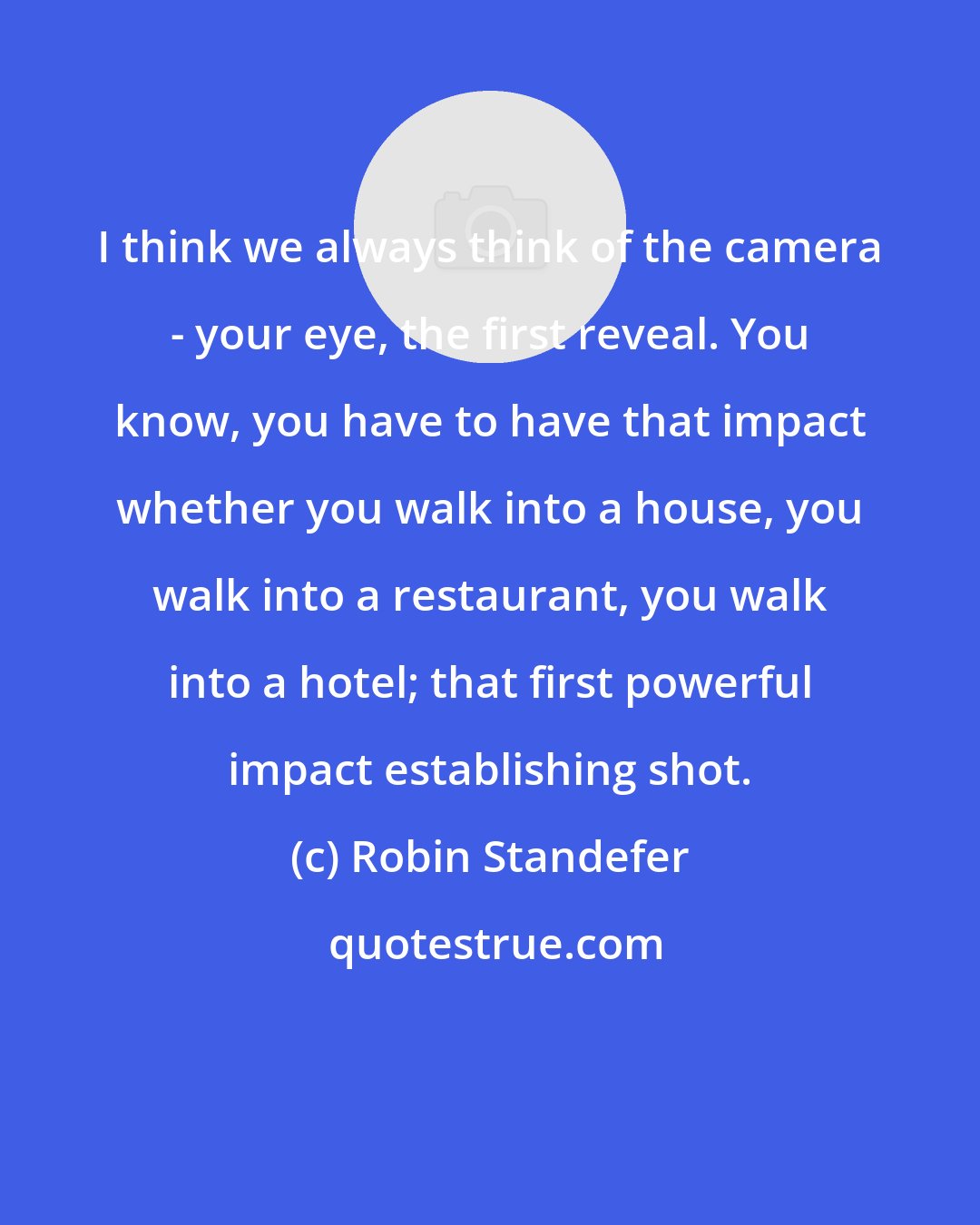 Robin Standefer: I think we always think of the camera - your eye, the first reveal. You know, you have to have that impact whether you walk into a house, you walk into a restaurant, you walk into a hotel; that first powerful impact establishing shot.