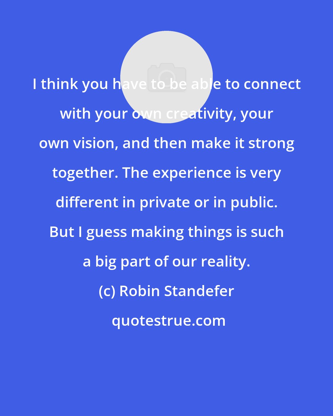 Robin Standefer: I think you have to be able to connect with your own creativity, your own vision, and then make it strong together. The experience is very different in private or in public. But I guess making things is such a big part of our reality.