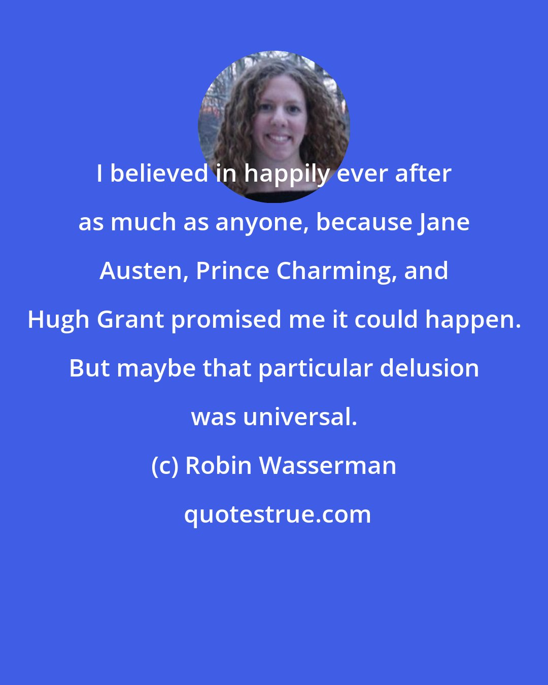 Robin Wasserman: I believed in happily ever after as much as anyone, because Jane Austen, Prince Charming, and Hugh Grant promised me it could happen. But maybe that particular delusion was universal.