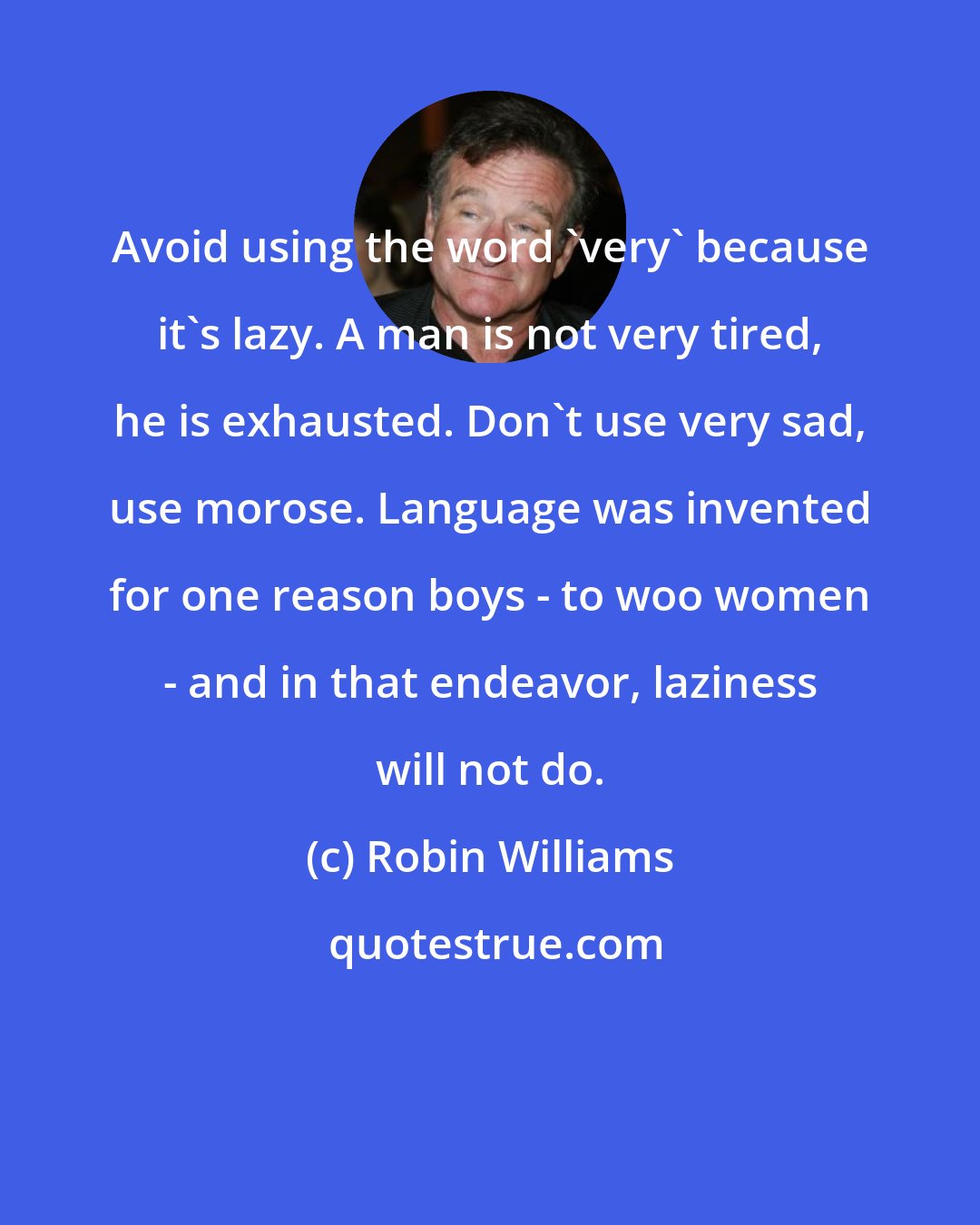 Robin Williams: Avoid using the word 'very' because it's lazy. A man is not very tired, he is exhausted. Don't use very sad, use morose. Language was invented for one reason boys - to woo women - and in that endeavor, laziness will not do.