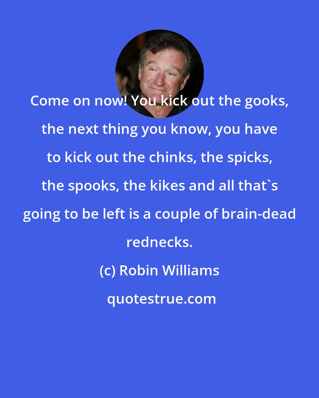 Robin Williams: Come on now! You kick out the gooks, the next thing you know, you have to kick out the chinks, the spicks, the spooks, the kikes and all that's going to be left is a couple of brain-dead rednecks.