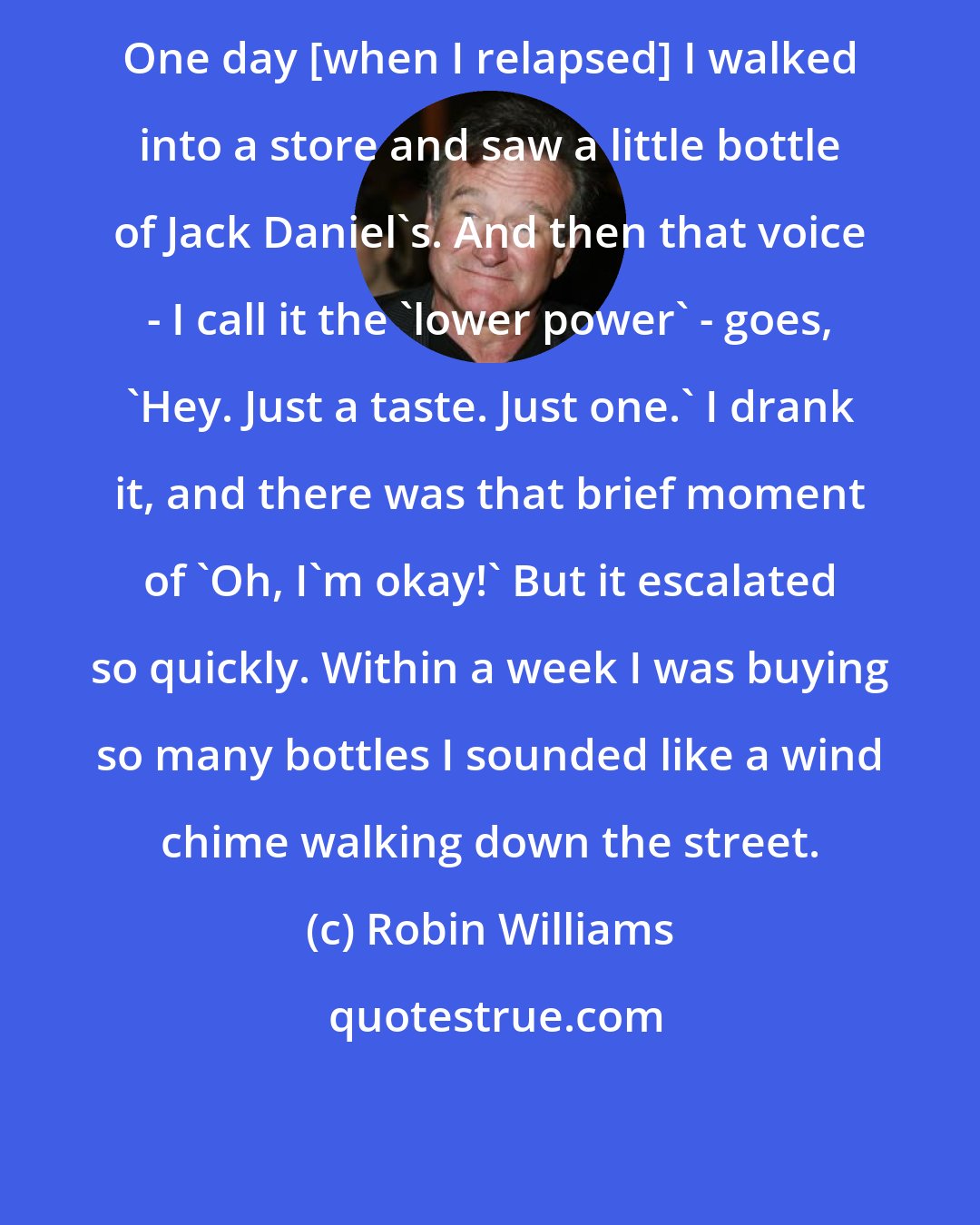 Robin Williams: One day [when I relapsed] I walked into a store and saw a little bottle of Jack Daniel's. And then that voice - I call it the 'lower power' - goes, 'Hey. Just a taste. Just one.' I drank it, and there was that brief moment of 'Oh, I'm okay!' But it escalated so quickly. Within a week I was buying so many bottles I sounded like a wind chime walking down the street.