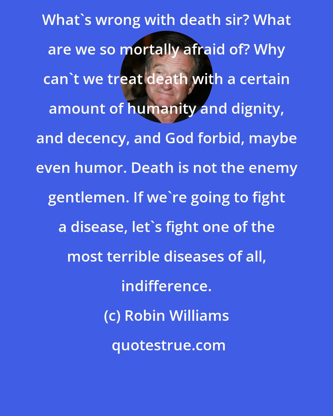 Robin Williams: What's wrong with death sir? What are we so mortally afraid of? Why can't we treat death with a certain amount of humanity and dignity, and decency, and God forbid, maybe even humor. Death is not the enemy gentlemen. If we're going to fight a disease, let's fight one of the most terrible diseases of all, indifference.