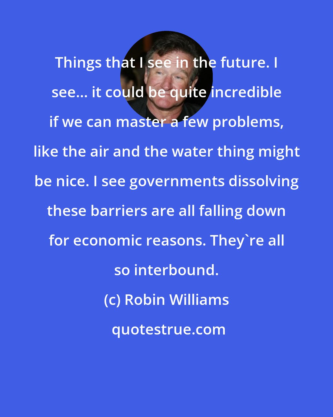 Robin Williams: Things that I see in the future. I see... it could be quite incredible if we can master a few problems, like the air and the water thing might be nice. I see governments dissolving these barriers are all falling down for economic reasons. They're all so interbound.