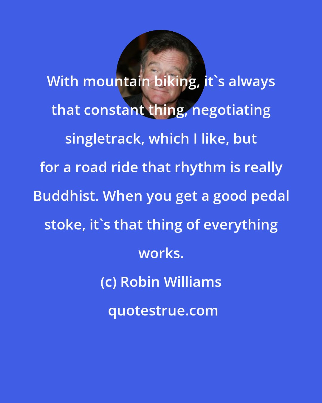 Robin Williams: With mountain biking, it's always that constant thing, negotiating singletrack, which I like, but for a road ride that rhythm is really Buddhist. When you get a good pedal stoke, it's that thing of everything works.