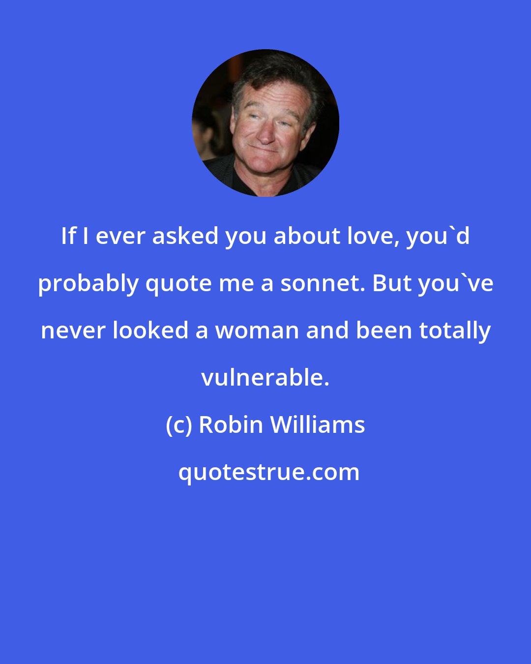 Robin Williams: If I ever asked you about love, you'd probably quote me a sonnet. But you've never looked a woman and been totally vulnerable.