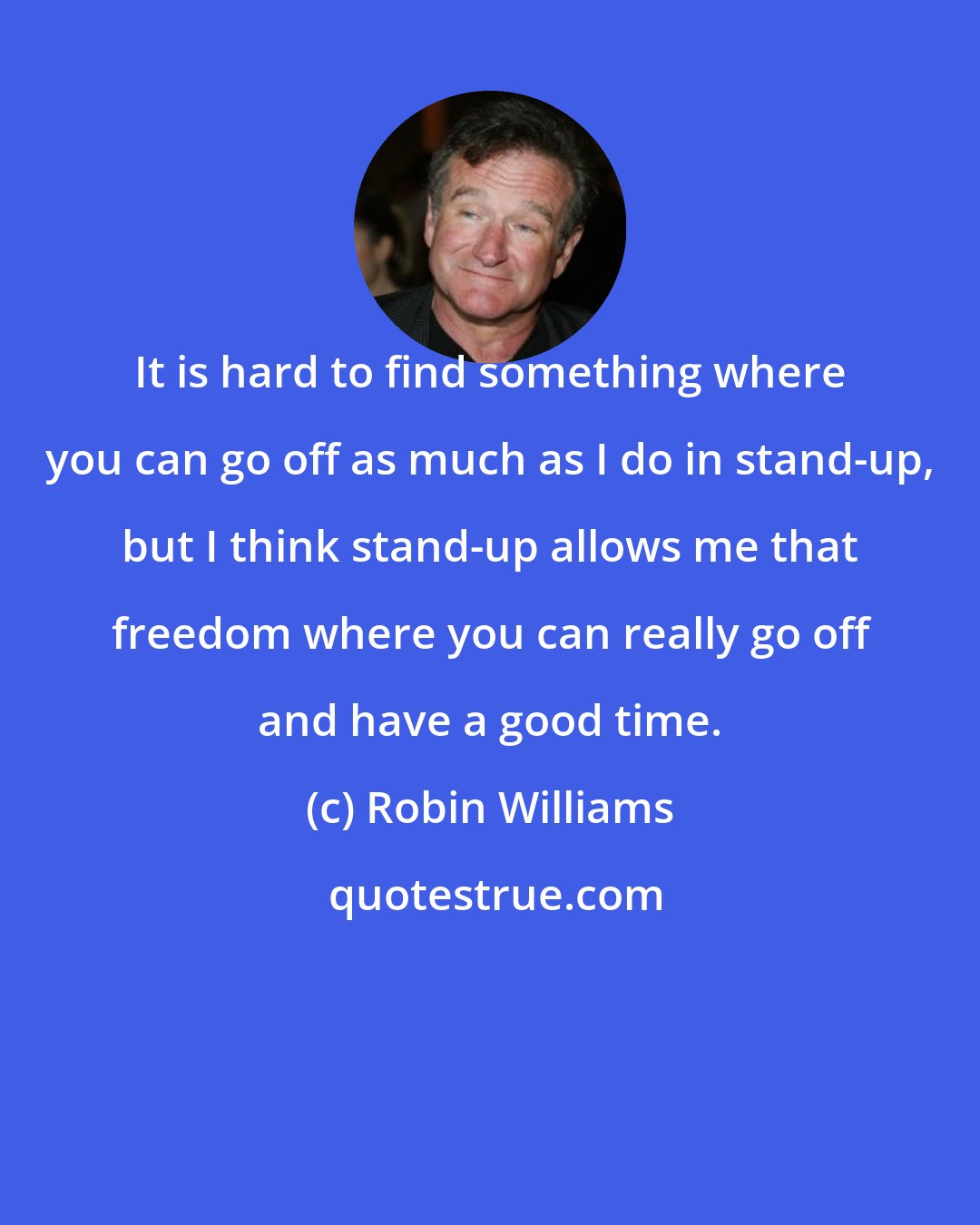 Robin Williams: It is hard to find something where you can go off as much as I do in stand-up, but I think stand-up allows me that freedom where you can really go off and have a good time.