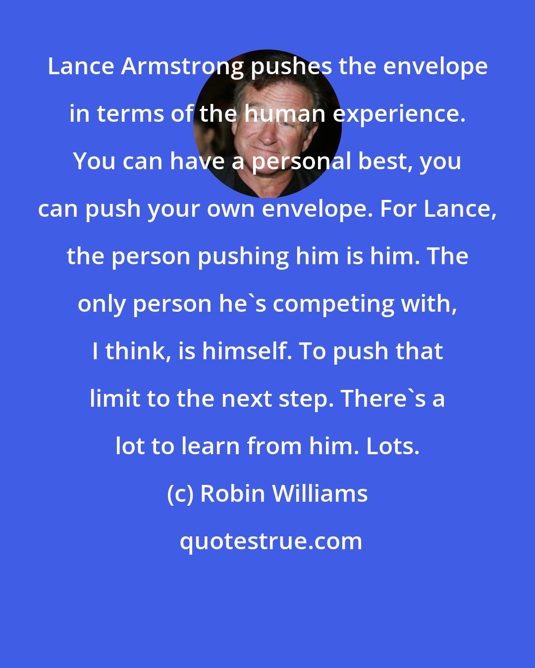 Robin Williams: Lance Armstrong pushes the envelope in terms of the human experience. You can have a personal best, you can push your own envelope. For Lance, the person pushing him is him. The only person he's competing with, I think, is himself. To push that limit to the next step. There's a lot to learn from him. Lots.