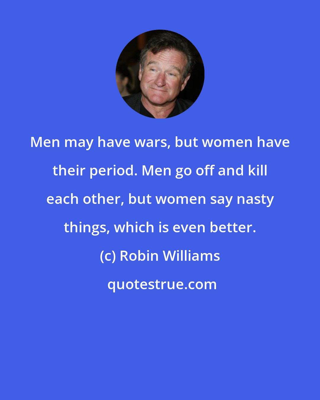 Robin Williams: Men may have wars, but women have their period. Men go off and kill each other, but women say nasty things, which is even better.