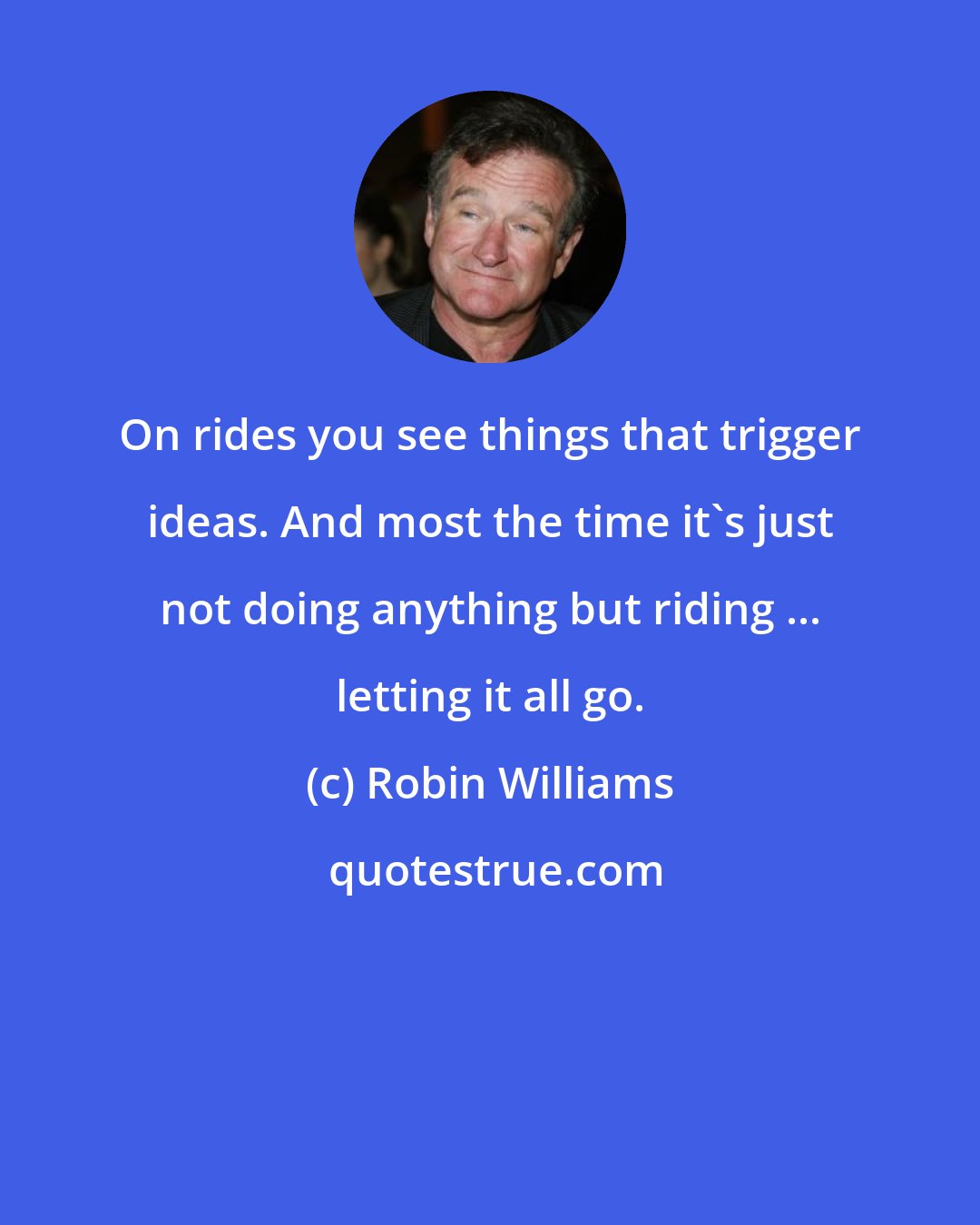 Robin Williams: On rides you see things that trigger ideas. And most the time it's just not doing anything but riding ... letting it all go.