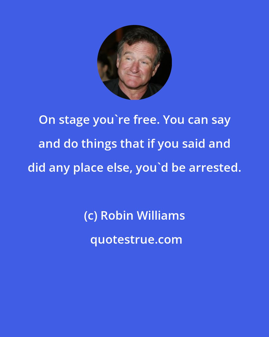 Robin Williams: On stage you're free. You can say and do things that if you said and did any place else, you'd be arrested.