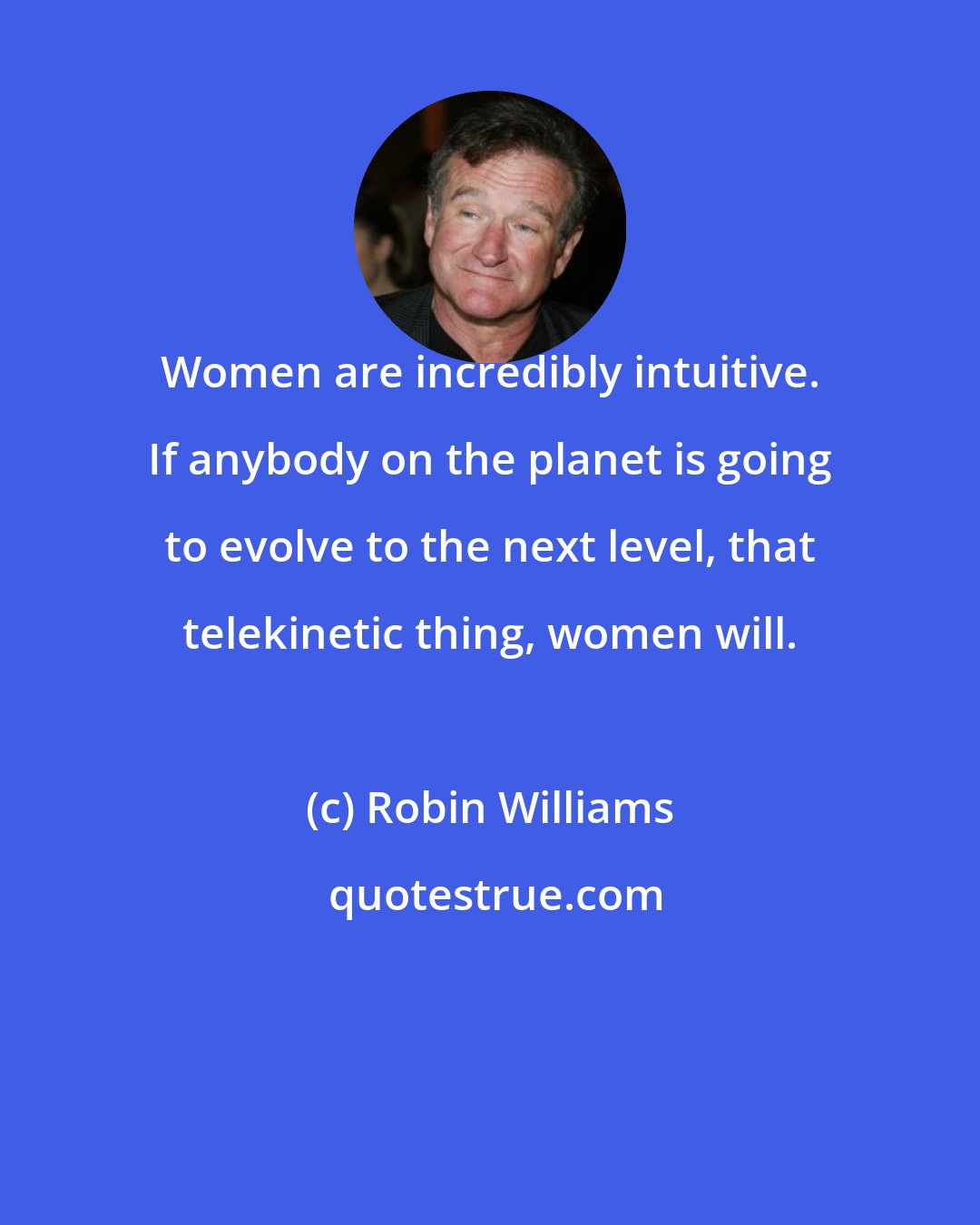 Robin Williams: Women are incredibly intuitive. If anybody on the planet is going to evolve to the next level, that telekinetic thing, women will.