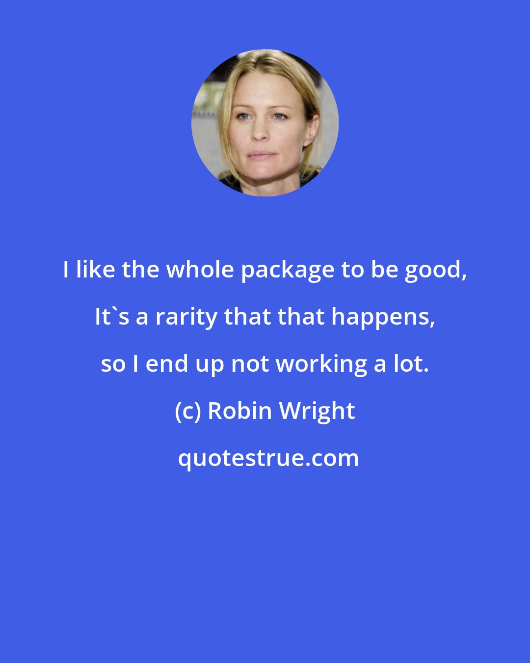 Robin Wright: I like the whole package to be good, It's a rarity that that happens, so I end up not working a lot.