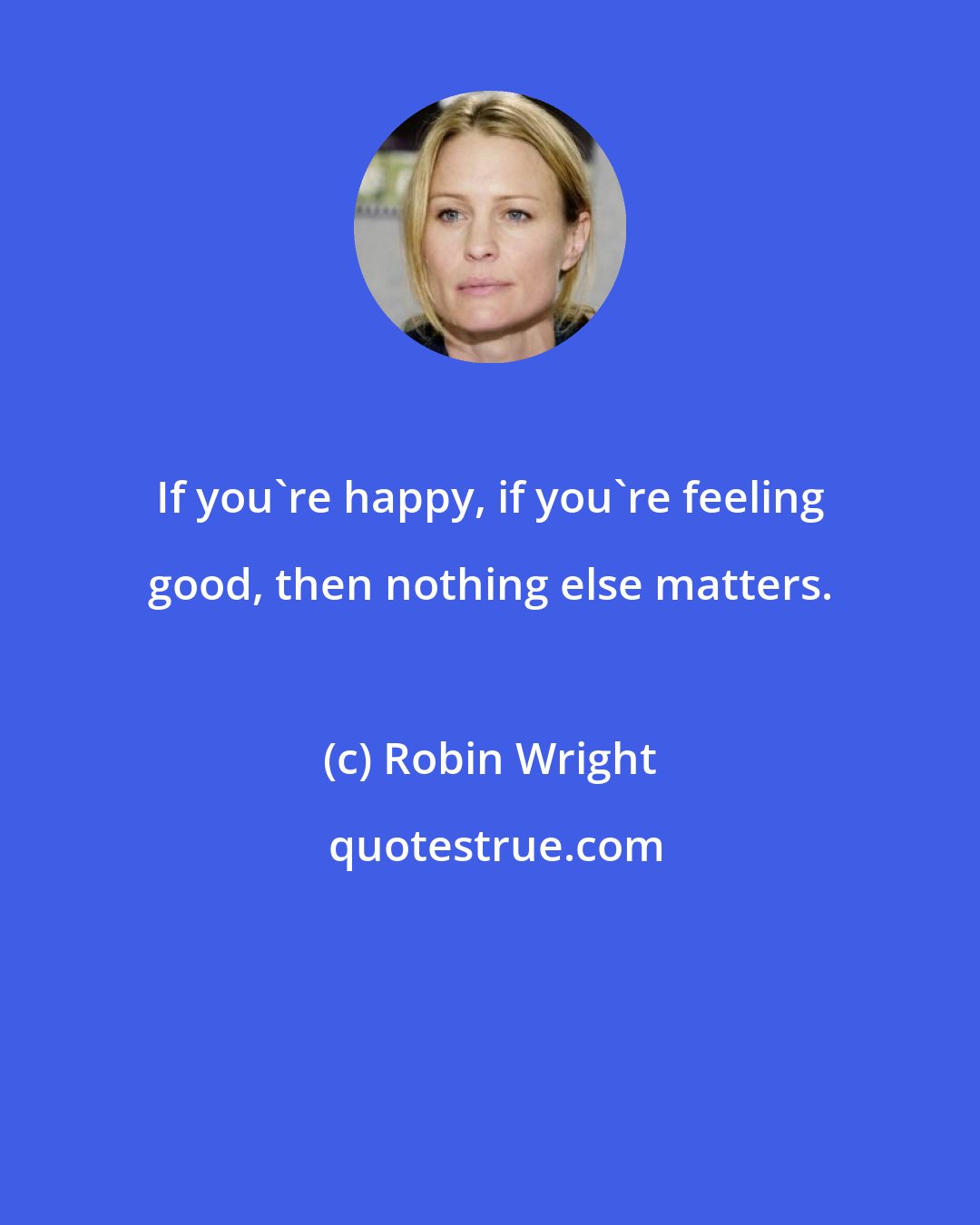 Robin Wright: If you're happy, if you're feeling good, then nothing else matters.